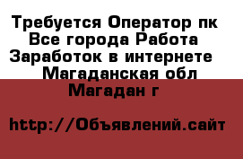 Требуется Оператор пк - Все города Работа » Заработок в интернете   . Магаданская обл.,Магадан г.